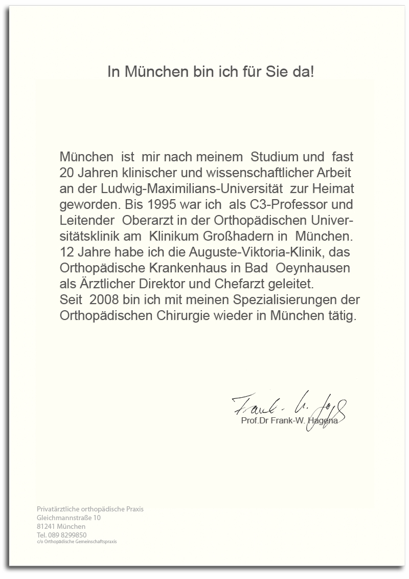 In München bin ich für Sie da !München  ist  mir nach meinem  Studium und  fast 20 Jahren klinischer und wissenschaftlicher Arbeit an der Ludwig-Maximilians-Universität  zur Heimatgeworden. Bis 1995 war ich  als C3-Professor und Leitender  Oberarzt in der Orthopädischen Universitätsklinik am  Klinikum Großhadern in  München.12 Jahre habe ich die Auguste-Viktoria-Klinik, das Orthopädische Krankenhaus in Bad  Oeynhausen als Ärztlicher Direktor und Chefarzt geleitet. Seit  2008 bin ich mit meinen Spezialisierungen der Orthopädischen Chirurgie wieder in München tätig.